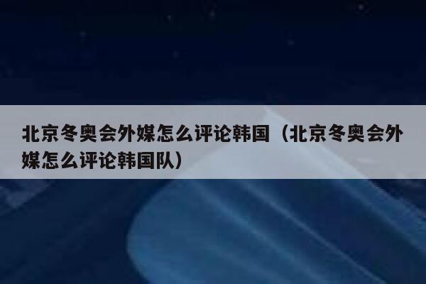 北京冬奥会外媒怎么评论韩国（北京冬奥会外媒怎么评论韩国队） 第1张
