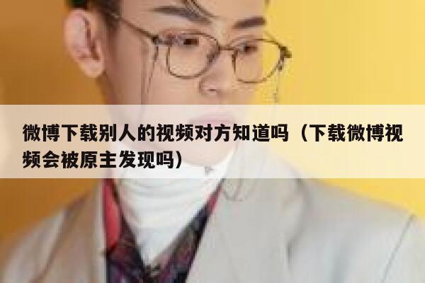 微博下载别人的视频对方知道吗（下载微博视频会被原主发现吗） 第1张