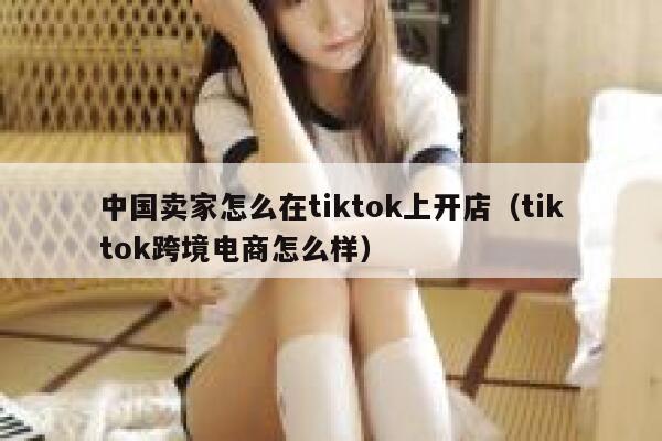 中国卖家怎么在tiktok上开店（tiktok跨境电商怎么样） 第1张