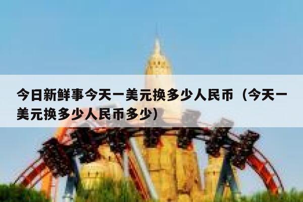今日新鲜事今天一美元换多少人民币（今天一美元换多少人民币多少） 第1张