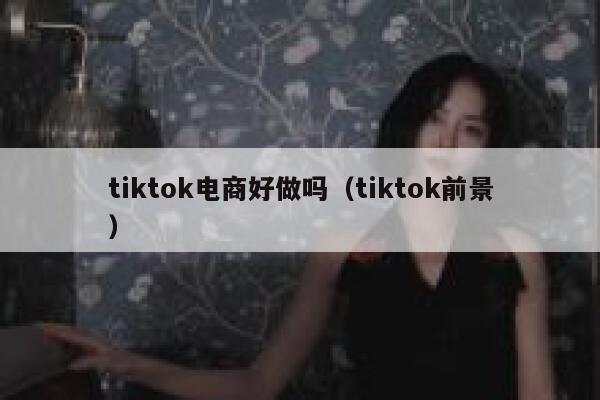 tiktok电商好做吗（tiktok前景） 第1张