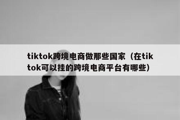 tiktok跨境电商做那些国家（在tiktok可以挂的跨境电商平台有哪些） 第1张