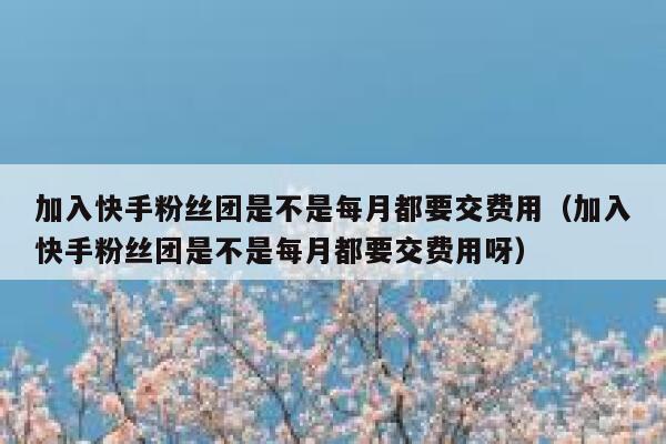 加入快手粉丝团是不是每月都要交费用（加入快手粉丝团是不是每月都要交费用呀） 第1张