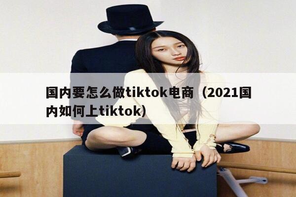 国内要怎么做tiktok电商（2021国内如何上tiktok） 第1张