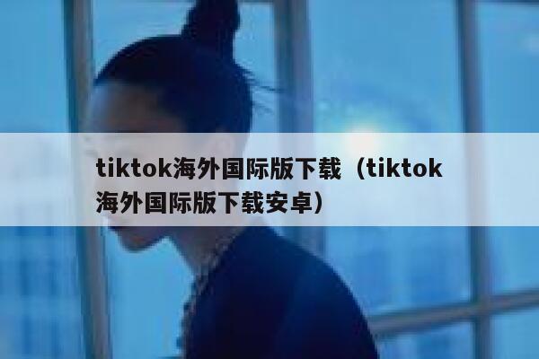 tiktok海外国际版下载（tiktok海外国际版下载安卓） 第1张