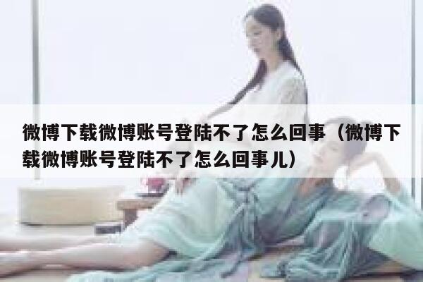 微博下载微博账号登陆不了怎么回事（微博下载微博账号登陆不了怎么回事儿） 第1张