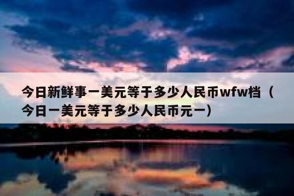 今日新鲜事一美元等于多少人民币wfw档（今日一美元等于多少人民币元一） 第1张