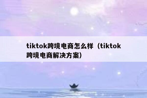 tiktok跨境电商怎么样（tiktok跨境电商解决方案） 第1张