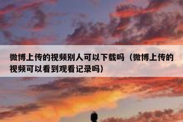微博上传的视频别人可以下载吗（微博上传的视频可以看到观看记录吗） 第1张