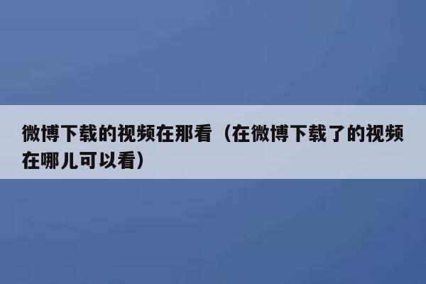 微博下载的视频在那看（在微博下载了的视频在哪儿可以看） 第1张