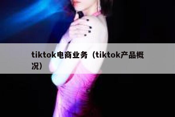tiktok电商业务（tiktok产品概况） 第1张