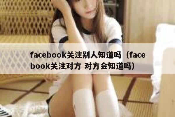 facebook关注别人知道吗（facebook关注对方 对方会知道吗） 第1张