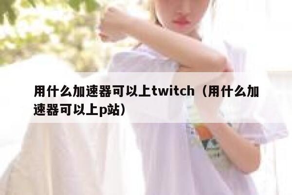 用什么加速器可以上twitch(用什么加速器可以上p站) 第1张 用什么加速器可以上twitch(用什么加速器可以上p站) 第1张