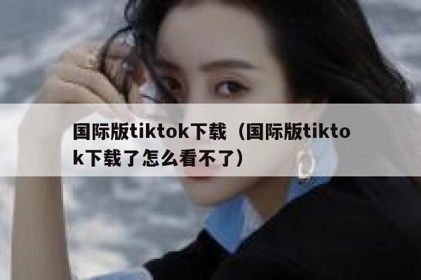 国际版tiktok下载（国际版tiktok下载了怎么看不了） 第1张