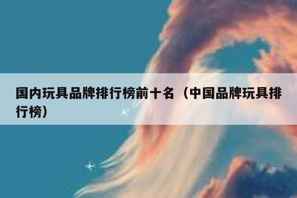 国内玩具品牌排行榜前十名（中国品牌玩具排行榜） 第1张