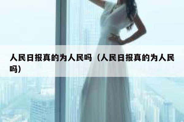 人民日报真的为人民吗（人民日报真的为人民吗） 第1张
