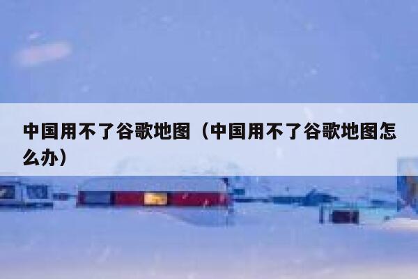 中国用不了谷歌地图（中国用不了谷歌地图怎么办） 第1张