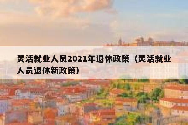 灵活就业人员2021年退休政策（灵活就业人员退休新政策） 第1张