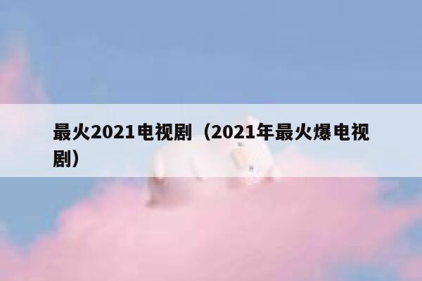 最火2021电视剧（2021年最火爆电视剧） 第1张