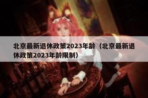 北京最新退休政策2023年龄（北京最新退休政策2023年龄限制） 第1张