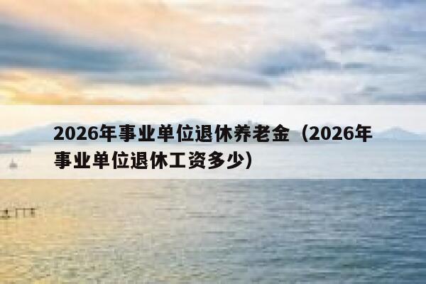 2026年事业单位退休养老金（2026年事业单位退休工资多少） 第1张