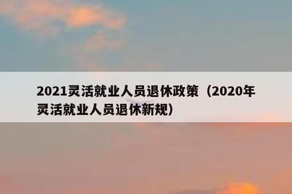 2021灵活就业人员退休政策（2020年灵活就业人员退休新规） 第1张