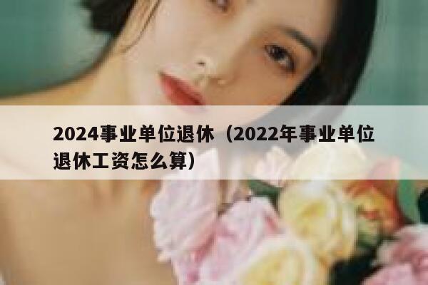 2024事业单位退休（2022年事业单位退休工资怎么算） 第1张