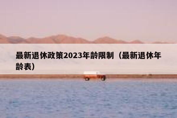 最新退休政策2023年龄限制（最新退休年龄表） 第1张