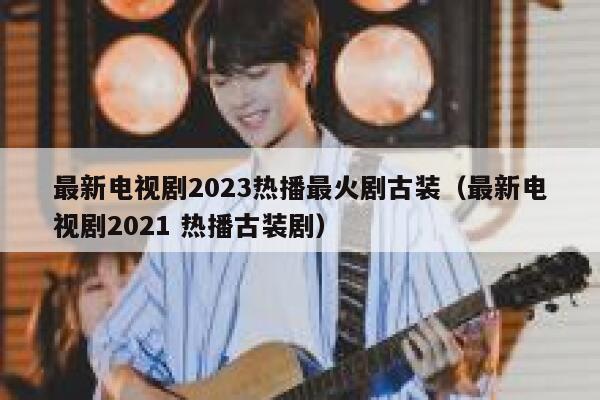 最新电视剧2023热播最火剧古装（最新电视剧2021 热播古装剧） 第1张