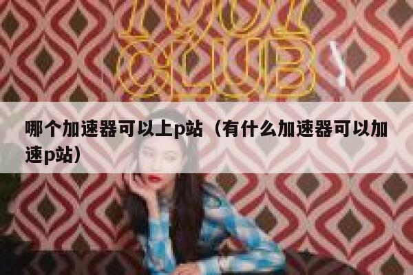 哪个加速器可以上p站（有什么加速器可以加速p站） 第1张