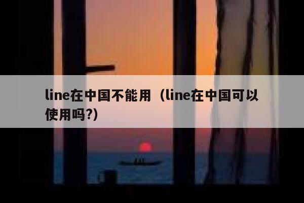 line在中国不能用（line在中国可以使用吗?） 第1张