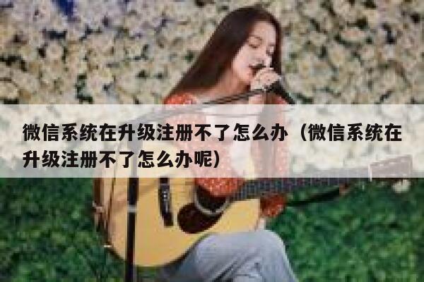 微信系统在升级注册不了怎么办（微信系统在升级注册不了怎么办呢） 第1张