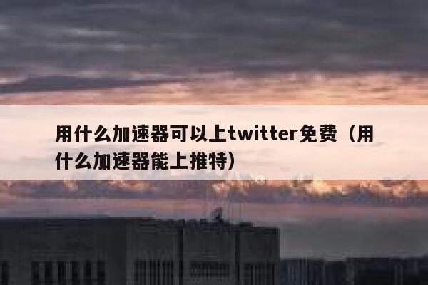 用什么加速器可以上twitter免费（用什么加速器能上推特） 第1张