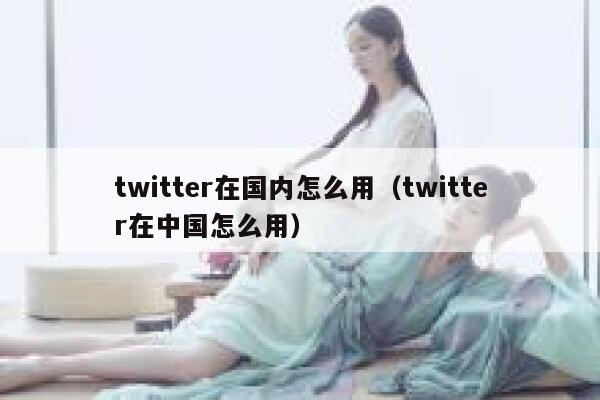 twitter在国内怎么用（twitter在中国怎么用） 第1张