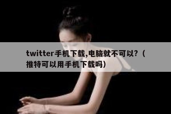 twitter手机下载,电脑就不可以?（推特可以用手机下载吗） 第1张