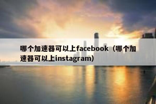 哪个加速器可以上facebook（哪个加速器可以上instagram） 第1张