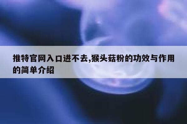 推特官网入口进不去,猴头菇粉的功效与作用的简单介绍 第1张