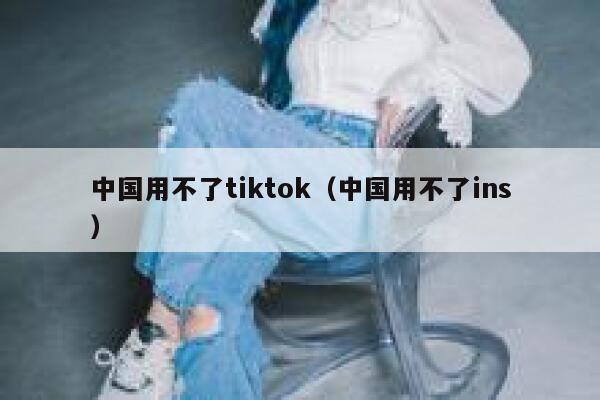 中国用不了tiktok（中国用不了ins） 第1张