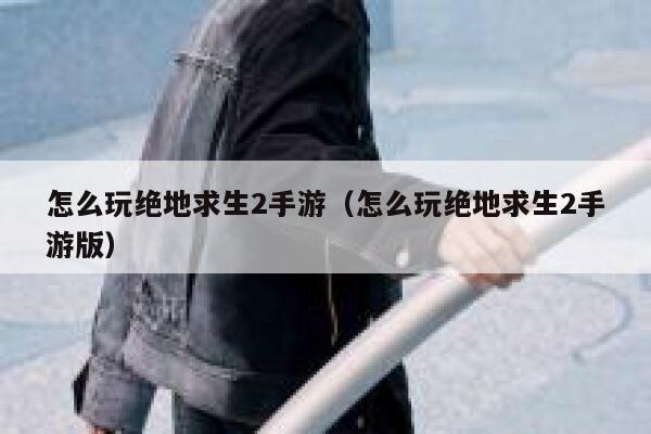 怎么玩绝地求生2手游（怎么玩绝地求生2手游版） 第1张