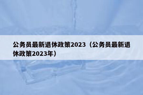 公务员最新退休政策2023（公务员最新退休政策2023年） 第1张