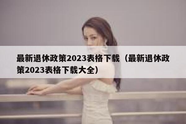 最新退休政策2023表格下载（最新退休政策2023表格下载大全） 第1张