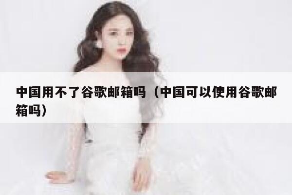 中国用不了谷歌邮箱吗（中国可以使用谷歌邮箱吗） 第1张