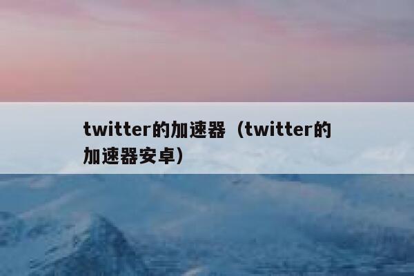 twitter的加速器（twitter的加速器安卓） 第1张