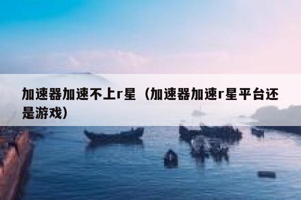 加速器加速不上r星（加速器加速r星平台还是游戏） 第1张