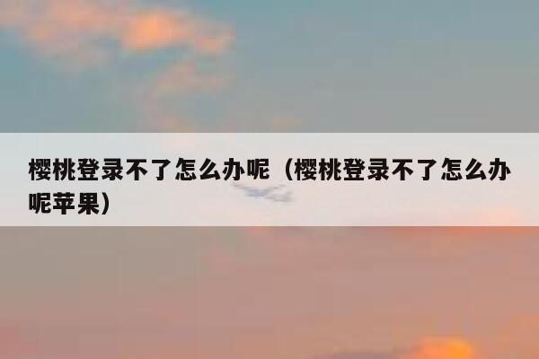 樱桃登录不了怎么办呢（樱桃登录不了怎么办呢苹果） 第1张
