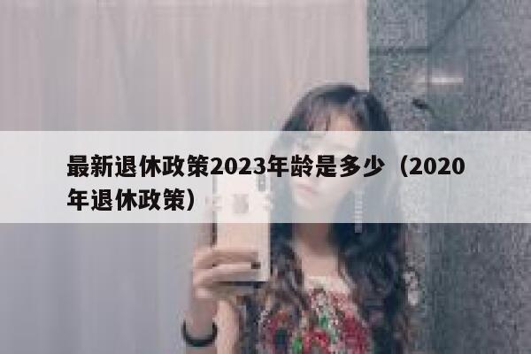 最新退休政策2023年龄是多少（2020年退休政策） 第1张