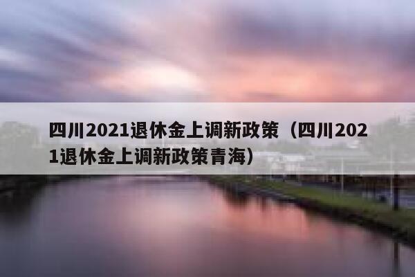 四川2021退休金上调新政策（四川2021退休金上调新政策青海） 第1张