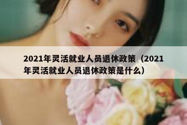 2021年灵活就业人员退休政策（2021年灵活就业人员退休政策是什么） 第1张