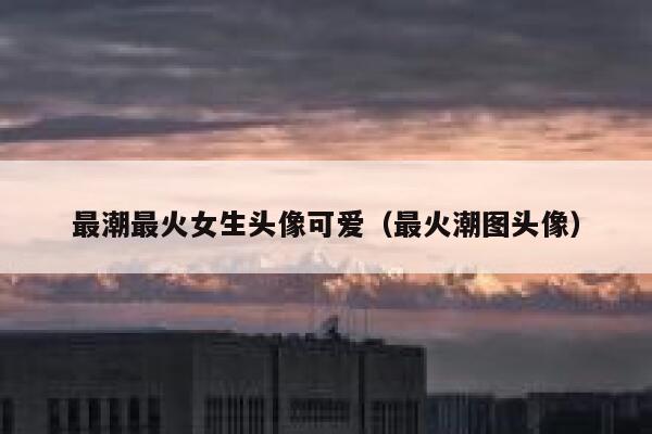 最潮最火女生头像可爱（最火潮图头像） 第1张