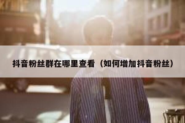 抖音粉丝群在哪里查看（如何增加抖音粉丝） 第1张